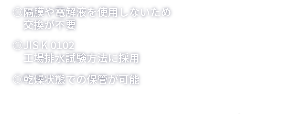 ◎隔膜や電解液を使用しないため交換が不要◎JIS K 0102工場排水試験方法に採用◎乾燥状態での保管が可能