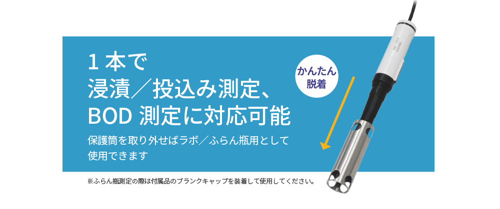 1本で浸漬／投込み測定、BOD測定に対応可能。保護筒を取り外せばラボ／ふらん瓶用として使用できます。※ふらん瓶測定の際は付属品のブランクキャップを装着して使用してください。